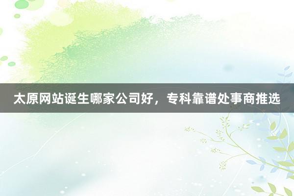 太原网站诞生哪家公司好，专科靠谱处事商推选